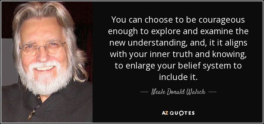 You can choose to be courageous enough to explore and examine the new understanding, and , it it aligns with your inner truth and knowing, to enlarge your belief system to include it. - Neale Donald Walsch