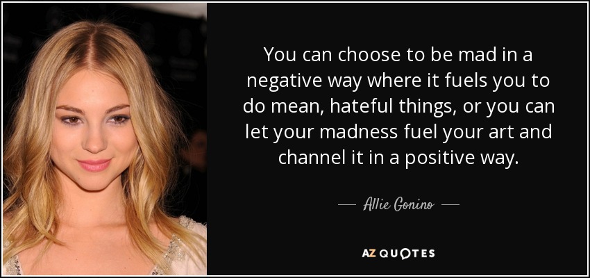 You can choose to be mad in a negative way where it fuels you to do mean, hateful things, or you can let your madness fuel your art and channel it in a positive way. - Allie Gonino