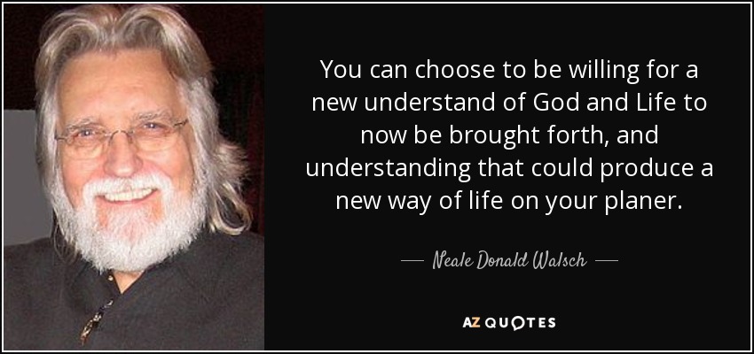 You can choose to be willing for a new understand of God and Life to now be brought forth, and understanding that could produce a new way of life on your planer. - Neale Donald Walsch