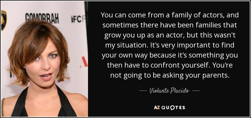 You can come from a family of actors, and sometimes there have been families that grow you up as an actor, but this wasn't my situation. It's very important to find your own way because it's something you then have to confront yourself. You're not going to be asking your parents. - Violante Placido