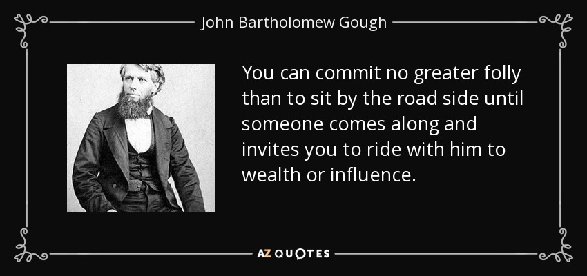 You can commit no greater folly than to sit by the road side until someone comes along and invites you to ride with him to wealth or influence. - John Bartholomew Gough