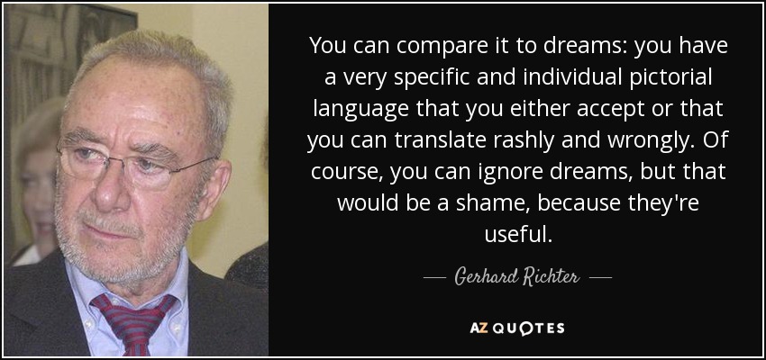 You can compare it to dreams: you have a very specific and individual pictorial language that you either accept or that you can translate rashly and wrongly. Of course, you can ignore dreams, but that would be a shame, because they're useful. - Gerhard Richter