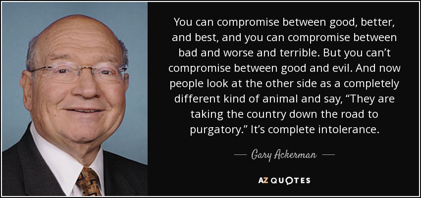 You can compromise between good, better, and best, and you can compromise between bad and worse and terrible. But you can’t compromise between good and evil. And now people look at the other side as a completely different kind of animal and say, “They are taking the country down the road to purgatory.” It’s complete intolerance. - Gary Ackerman