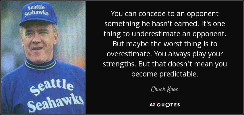 You can concede to an opponent something he hasn't earned. It's one thing to underestimate an opponent. But maybe the worst thing is to overestimate. You always play your strengths. But that doesn't mean you become predictable. - Chuck Knox