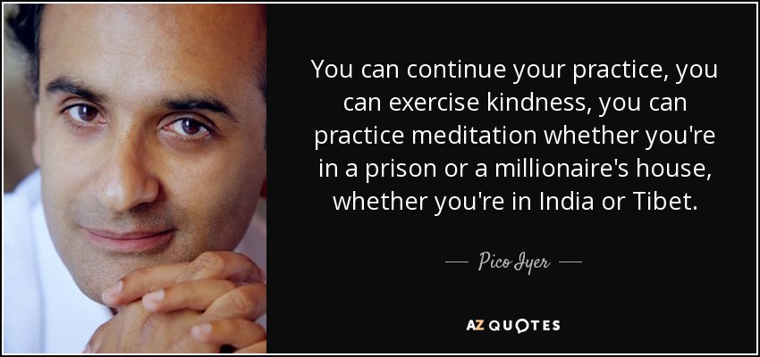 You can continue your practice, you can exercise kindness, you can practice meditation whether you're in a prison or a millionaire's house, whether you're in India or Tibet. - Pico Iyer