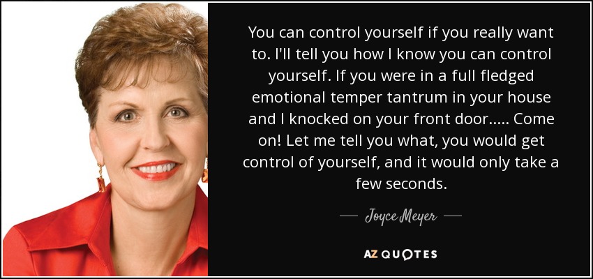 You can control yourself if you really want to. I'll tell you how I know you can control yourself. If you were in a full fledged emotional temper tantrum in your house and I knocked on your front door..... Come on! Let me tell you what, you would get control of yourself, and it would only take a few seconds. - Joyce Meyer