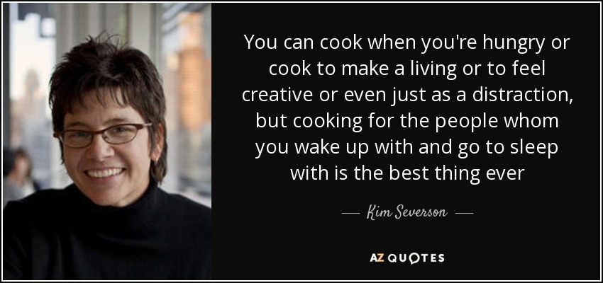 You can cook when you're hungry or cook to make a living or to feel creative or even just as a distraction, but cooking for the people whom you wake up with and go to sleep with is the best thing ever - Kim Severson