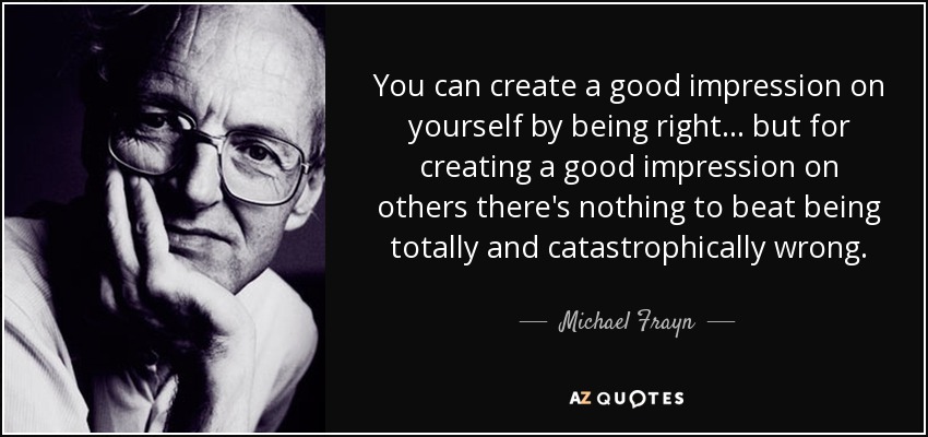 You can create a good impression on yourself by being right . . . but for creating a good impression on others there's nothing to beat being totally and catastrophically wrong. - Michael Frayn
