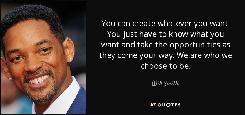 You can create whatever you want. You just have to know what you want and take the opportunities as they come your way. We are who we choose to be. - Will Smith