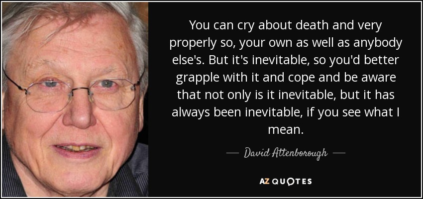 You can cry about death and very properly so, your own as well as anybody else's. But it's inevitable, so you'd better grapple with it and cope and be aware that not only is it inevitable, but it has always been inevitable, if you see what I mean. - David Attenborough