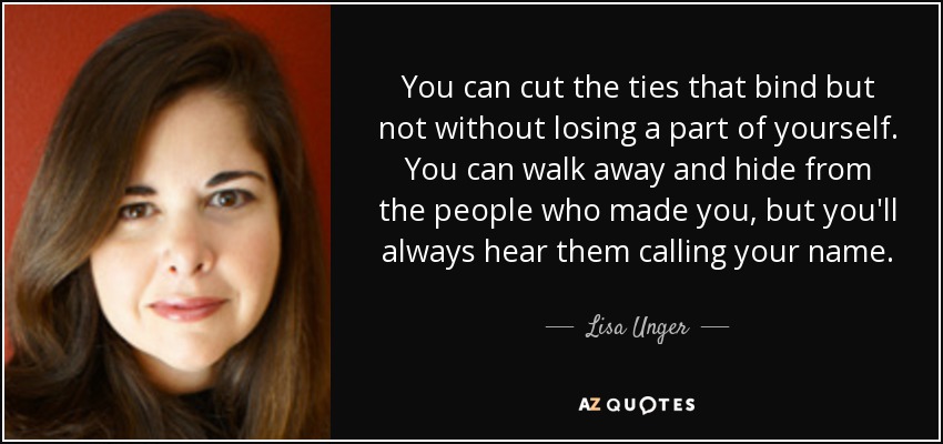 You can cut the ties that bind but not without losing a part of yourself. You can walk away and hide from the people who made you, but you'll always hear them calling your name. - Lisa Unger