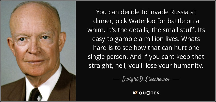You can decide to invade Russia at dinner, pick Waterloo for battle on a whim. It's the details, the small stuff. Its easy to gamble a million lives. Whats hard is to see how that can hurt one single person. And if you cant keep that straight, hell, you'll lose your humanity. - Dwight D. Eisenhower