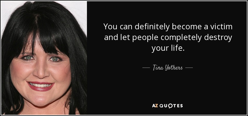 You can definitely become a victim and let people completely destroy your life. - Tina Yothers