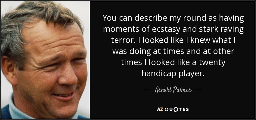 You can describe my round as having moments of ecstasy and stark raving terror. I looked like I knew what I was doing at times and at other times I looked like a twenty handicap player. - Arnold Palmer