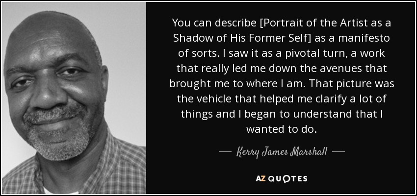 You can describe [Portrait of the Artist as a Shadow of His Former Self] as a manifesto of sorts. I saw it as a pivotal turn, a work that really led me down the avenues that brought me to where I am. That picture was the vehicle that helped me clarify a lot of things and I began to understand that I wanted to do. - Kerry James Marshall
