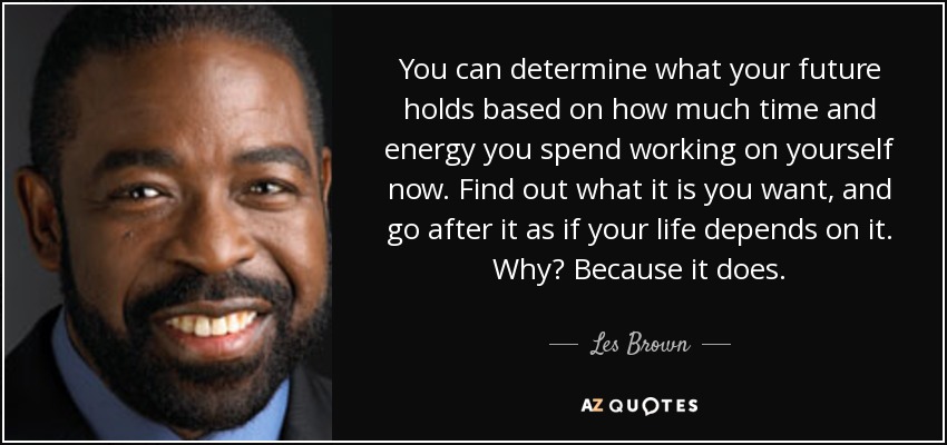 You can determine what your future holds based on how much time and energy you spend working on yourself now. Find out what it is you want, and go after it as if your life depends on it. Why? Because it does. - Les Brown