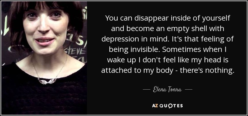 You can disappear inside of yourself and become an empty shell with depression in mind. It's that feeling of being invisible. Sometimes when I wake up I don't feel like my head is attached to my body - there's nothing. - Elena Tonra
