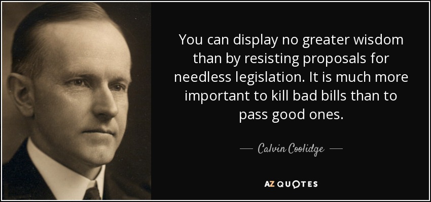 You can display no greater wisdom than by resisting proposals for needless legislation. It is much more important to kill bad bills than to pass good ones. - Calvin Coolidge