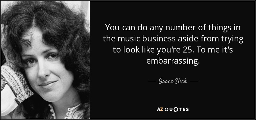 You can do any number of things in the music business aside from trying to look like you're 25. To me it's embarrassing. - Grace Slick