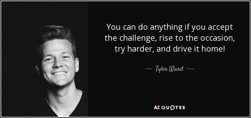 You can do anything if you accept the challenge, rise to the occasion, try harder, and drive it home! - Tyler Ward