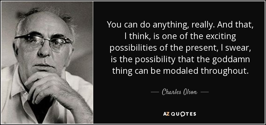 You can do anything, really. And that, l think, is one of the exciting possibilities of the present, l swear, is the possibility that the goddamn thing can be modaled throughout. - Charles Olson