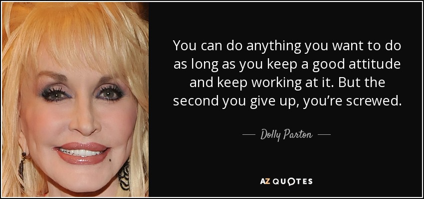 You can do anything you want to do as long as you keep a good attitude and keep working at it. But the second you give up, you’re screwed. - Dolly Parton