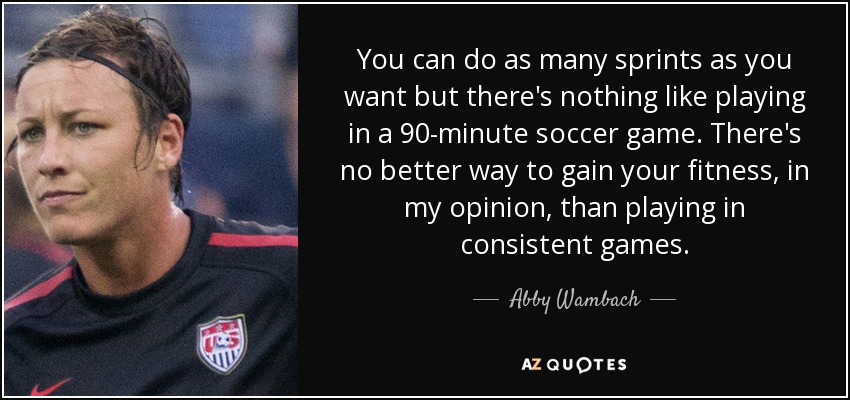 You can do as many sprints as you want but there's nothing like playing in a 90-minute soccer game. There's no better way to gain your fitness, in my opinion, than playing in consistent games. - Abby Wambach