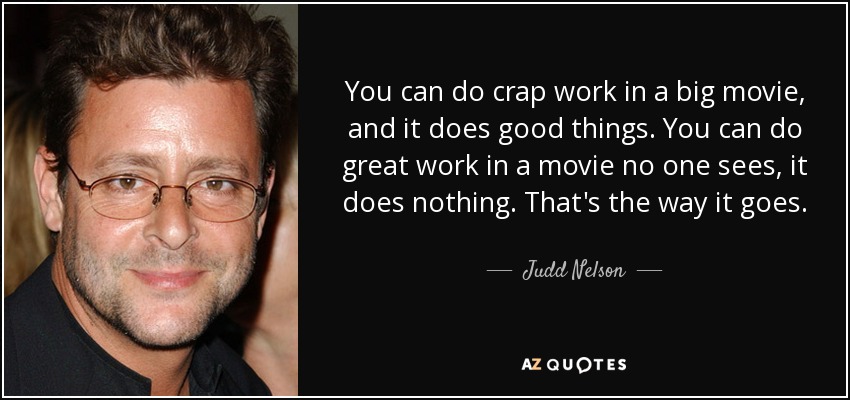 You can do crap work in a big movie, and it does good things. You can do great work in a movie no one sees, it does nothing. That's the way it goes. - Judd Nelson