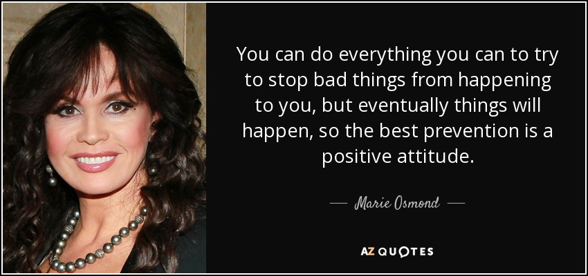 You can do everything you can to try to stop bad things from happening to you, but eventually things will happen, so the best prevention is a positive attitude. - Marie Osmond