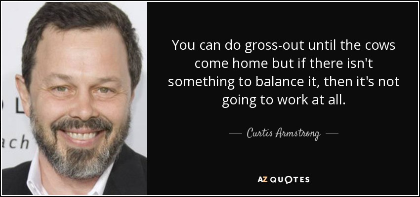 You can do gross-out until the cows come home but if there isn't something to balance it, then it's not going to work at all. - Curtis Armstrong