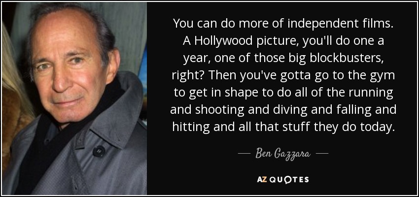 You can do more of independent films. A Hollywood picture, you'll do one a year, one of those big blockbusters, right? Then you've gotta go to the gym to get in shape to do all of the running and shooting and diving and falling and hitting and all that stuff they do today. - Ben Gazzara