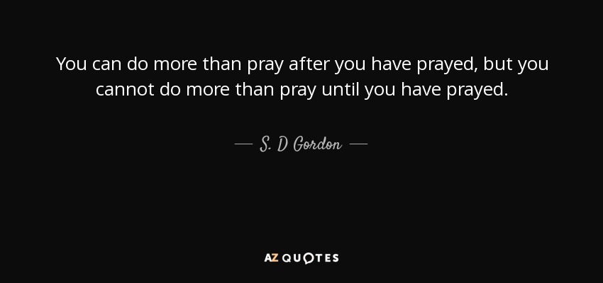 You can do more than pray after you have prayed, but you cannot do more than pray until you have prayed. - S. D Gordon