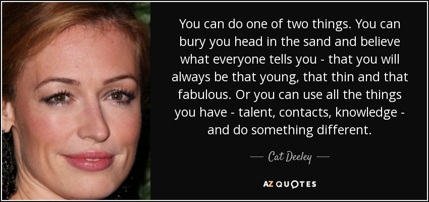 You can do one of two things. You can bury you head in the sand and believe what everyone tells you - that you will always be that young, that thin and that fabulous. Or you can use all the things you have - talent, contacts, knowledge - and do something different. - Cat Deeley