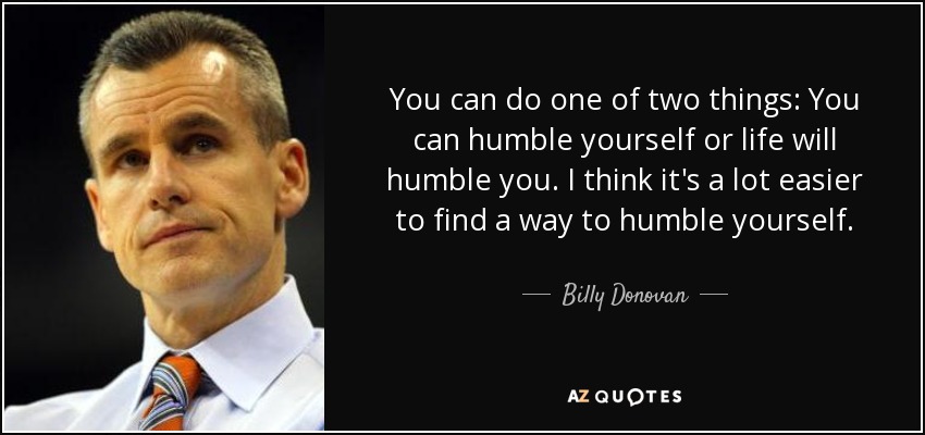 You can do one of two things: You can humble yourself or life will humble you. I think it's a lot easier to find a way to humble yourself. - Billy Donovan