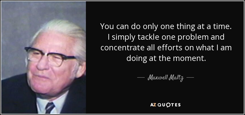 You can do only one thing at a time. I simply tackle one problem and concentrate all efforts on what I am doing at the moment. - Maxwell Maltz