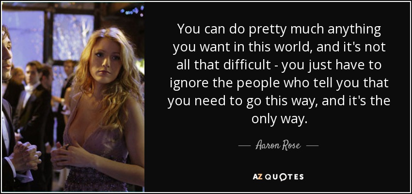 You can do pretty much anything you want in this world, and it's not all that difficult - you just have to ignore the people who tell you that you need to go this way, and it's the only way. - Aaron Rose