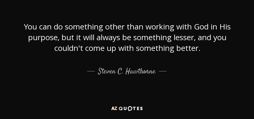 You can do something other than working with God in His purpose, but it will always be something lesser, and you couldn't come up with something better. - Steven C. Hawthorne