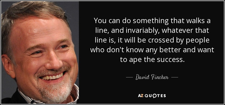 You can do something that walks a line, and invariably, whatever that line is, it will be crossed by people who don't know any better and want to ape the success. - David Fincher