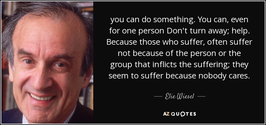 you can do something. You can, even for one person Don't turn away; help. Because those who suffer, often suffer not because of the person or the group that inflicts the suffering; they seem to suffer because nobody cares. - Elie Wiesel