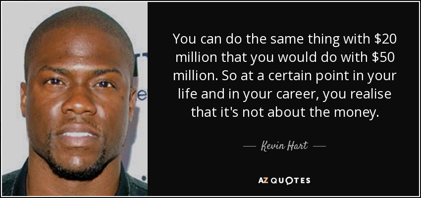 You can do the same thing with $20 million that you would do with $50 million. So at a certain point in your life and in your career, you realise that it's not about the money. - Kevin Hart