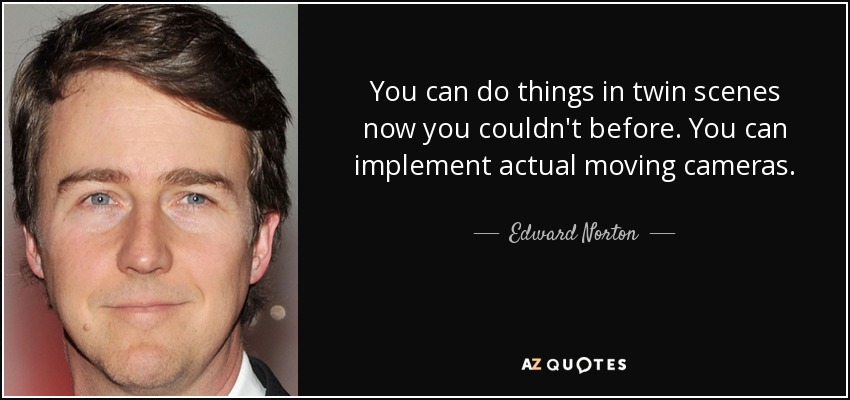 You can do things in twin scenes now you couldn't before. You can implement actual moving cameras. - Edward Norton
