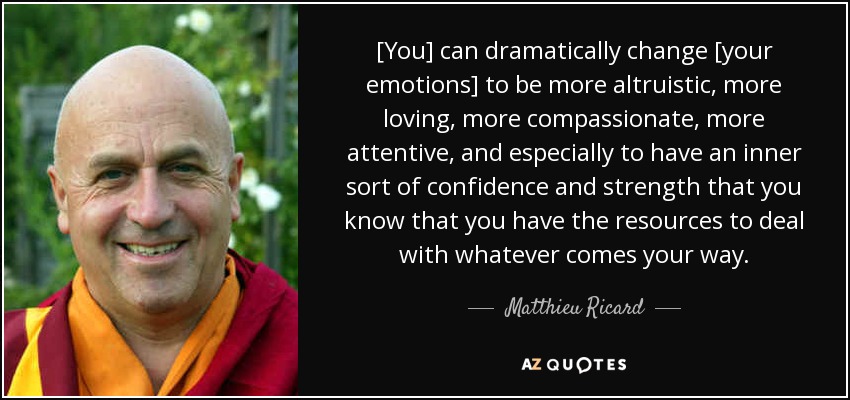 [You] can dramatically change [your emotions] to be more altruistic, more loving, more compassionate, more attentive, and especially to have an inner sort of confidence and strength that you know that you have the resources to deal with whatever comes your way. - Matthieu Ricard