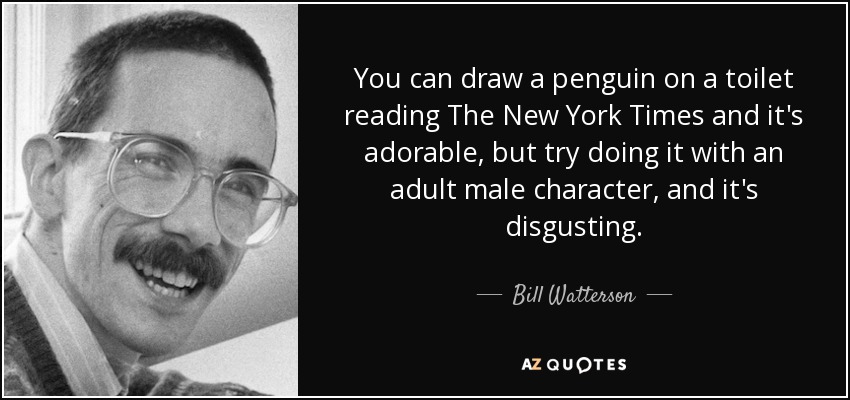 You can draw a penguin on a toilet reading The New York Times and it's adorable, but try doing it with an adult male character, and it's disgusting. - Bill Watterson