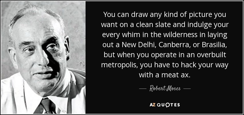 You can draw any kind of picture you want on a clean slate and indulge your every whim in the wilderness in laying out a New Delhi, Canberra, or Brasilia, but when you operate in an overbuilt metropolis, you have to hack your way with a meat ax. - Robert Moses