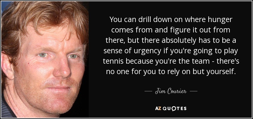 You can drill down on where hunger comes from and figure it out from there, but there absolutely has to be a sense of urgency if you're going to play tennis because you're the team - there's no one for you to rely on but yourself. - Jim Courier