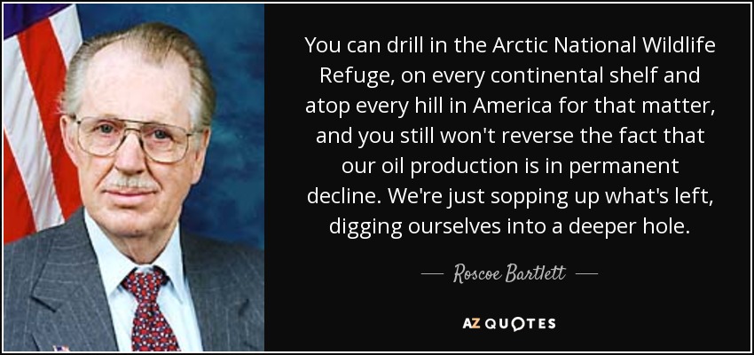 You can drill in the Arctic National Wildlife Refuge, on every continental shelf and atop every hill in America for that matter, and you still won't reverse the fact that our oil production is in permanent decline. We're just sopping up what's left, digging ourselves into a deeper hole. - Roscoe Bartlett