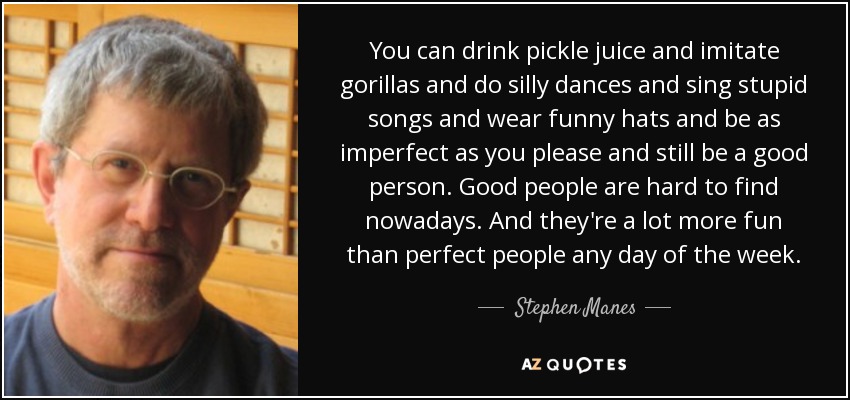 You can drink pickle juice and imitate gorillas and do silly dances and sing stupid songs and wear funny hats and be as imperfect as you please and still be a good person. Good people are hard to find nowadays. And they're a lot more fun than perfect people any day of the week. - Stephen Manes