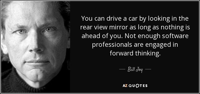 You can drive a car by looking in the rear view mirror as long as nothing is ahead of you. Not enough software professionals are engaged in forward thinking. - Bill Joy