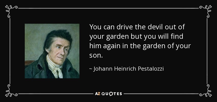 You can drive the devil out of your garden but you will find him again in the garden of your son. - Johann Heinrich Pestalozzi