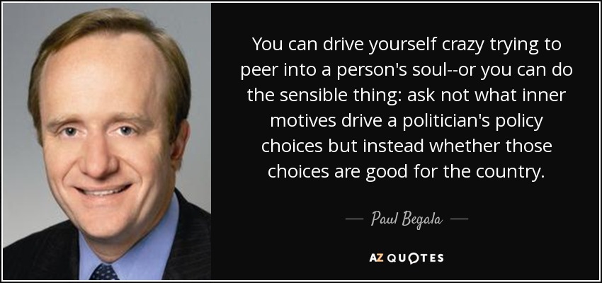 You can drive yourself crazy trying to peer into a person's soul--or you can do the sensible thing: ask not what inner motives drive a politician's policy choices but instead whether those choices are good for the country. - Paul Begala